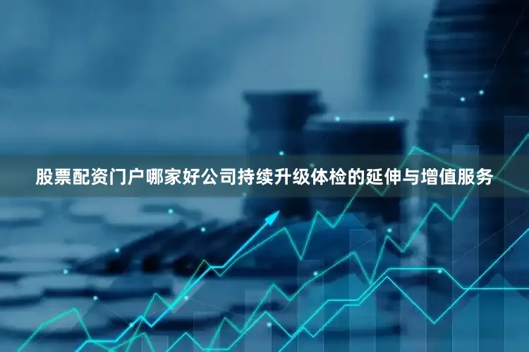 股票配资门户哪家好公司持续升级体检的延伸与增值服务