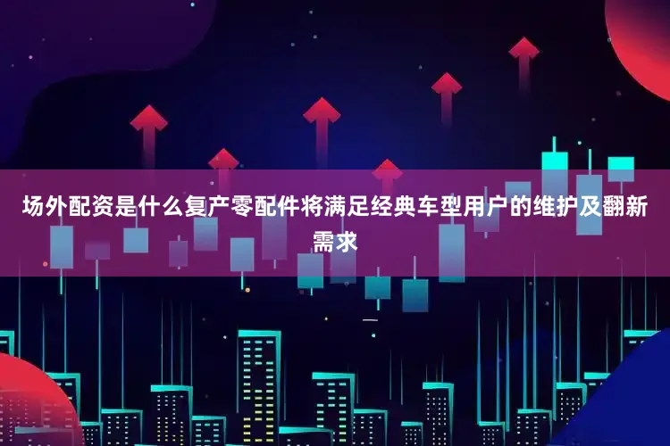 场外配资是什么复产零配件将满足经典车型用户的维护及翻新需求