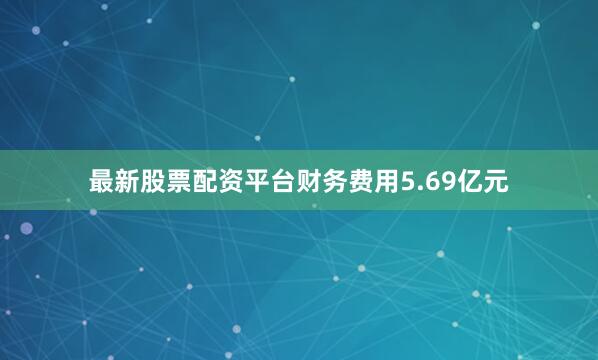 最新股票配资平台财务费用5.69亿元