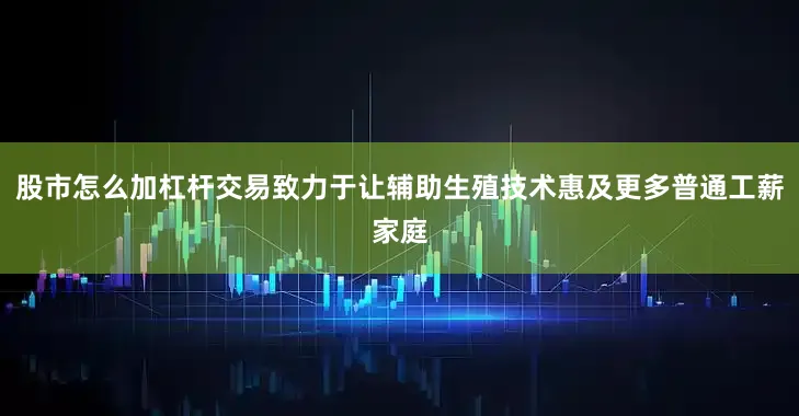 股市怎么加杠杆交易致力于让辅助生殖技术惠及更多普通工薪家庭