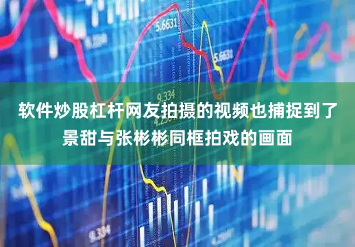 软件炒股杠杆网友拍摄的视频也捕捉到了景甜与张彬彬同框拍戏的画面