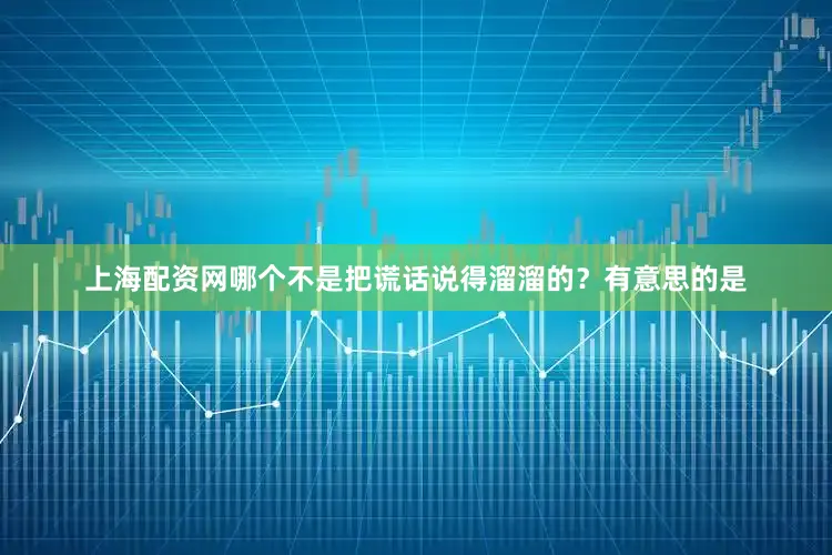 上海配资网哪个不是把谎话说得溜溜的？有意思的是