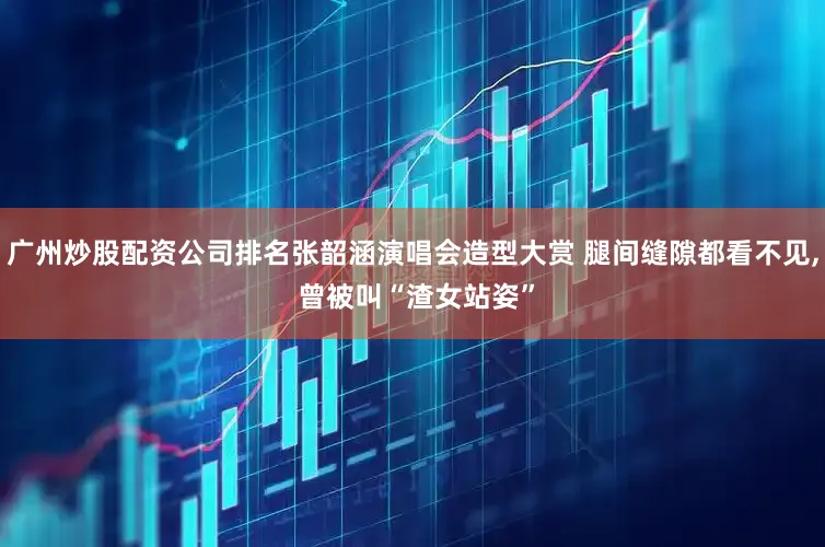 广州炒股配资公司排名张韶涵演唱会造型大赏 腿间缝隙都看不见, 曾被叫“渣女站姿”