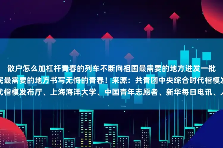 散户怎么加杠杆青春的列车不断向祖国最需要的地方进发一批又一批的青年正在祖国和人民最需要的地方书写无悔的青春！来源：共青团中央综合时代楷模发布厅、上海海洋大学、中国青年志愿者、新华每日电讯、人民陆军等发布于：北京市