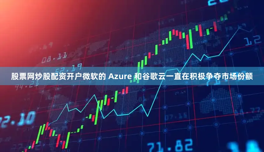 股票网炒股配资开户微软的 Azure 和谷歌云一直在积极争夺市场份额