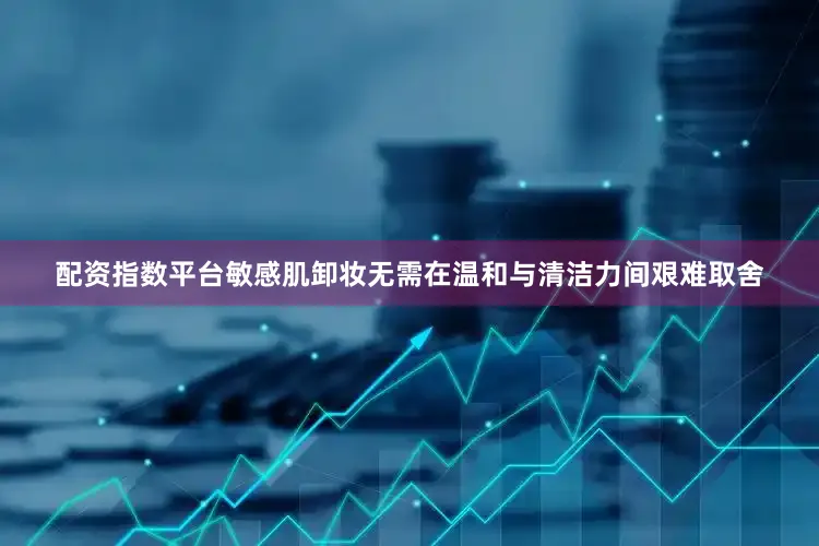 配资指数平台敏感肌卸妆无需在温和与清洁力间艰难取舍