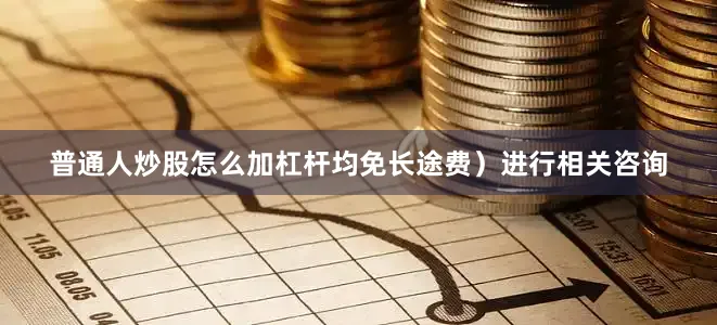 普通人炒股怎么加杠杆均免长途费）进行相关咨询