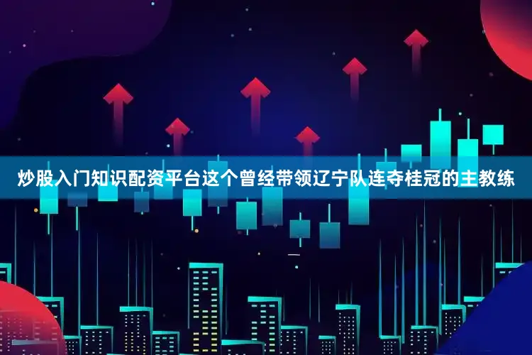 炒股入门知识配资平台这个曾经带领辽宁队连夺桂冠的主教练