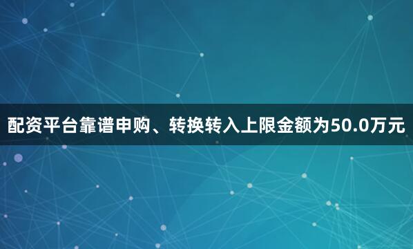 配资平台靠谱申购、转换转入上限金额为50.0万元